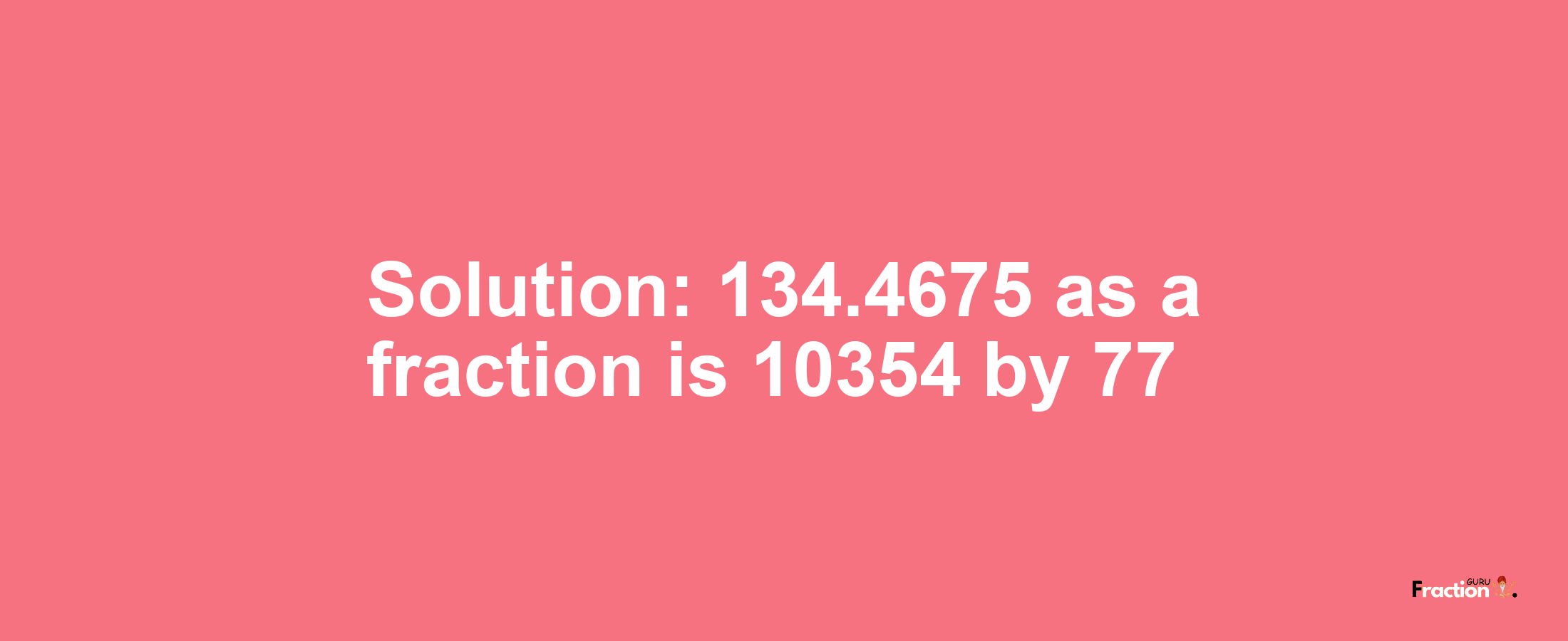 Solution:134.4675 as a fraction is 10354/77